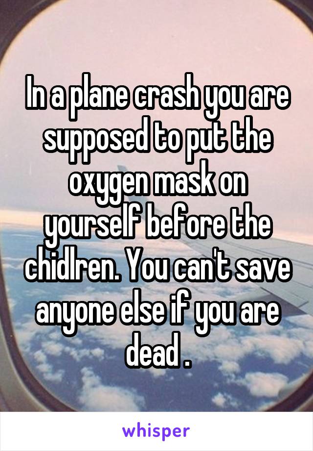 In a plane crash you are supposed to put the oxygen mask on yourself before the chidlren. You can't save anyone else if you are dead .