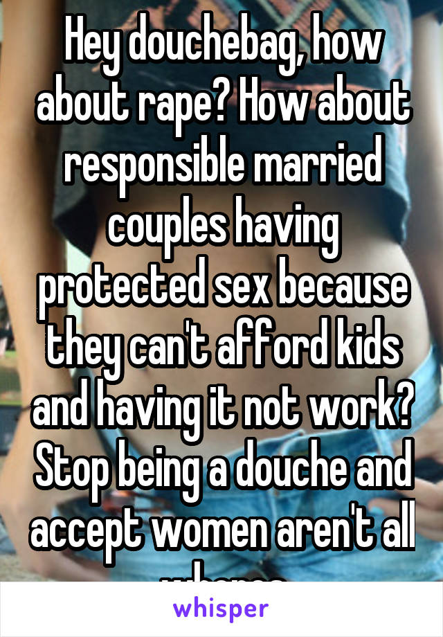 Hey douchebag, how about rape? How about responsible married couples having protected sex because they can't afford kids and having it not work? Stop being a douche and accept women aren't all whores