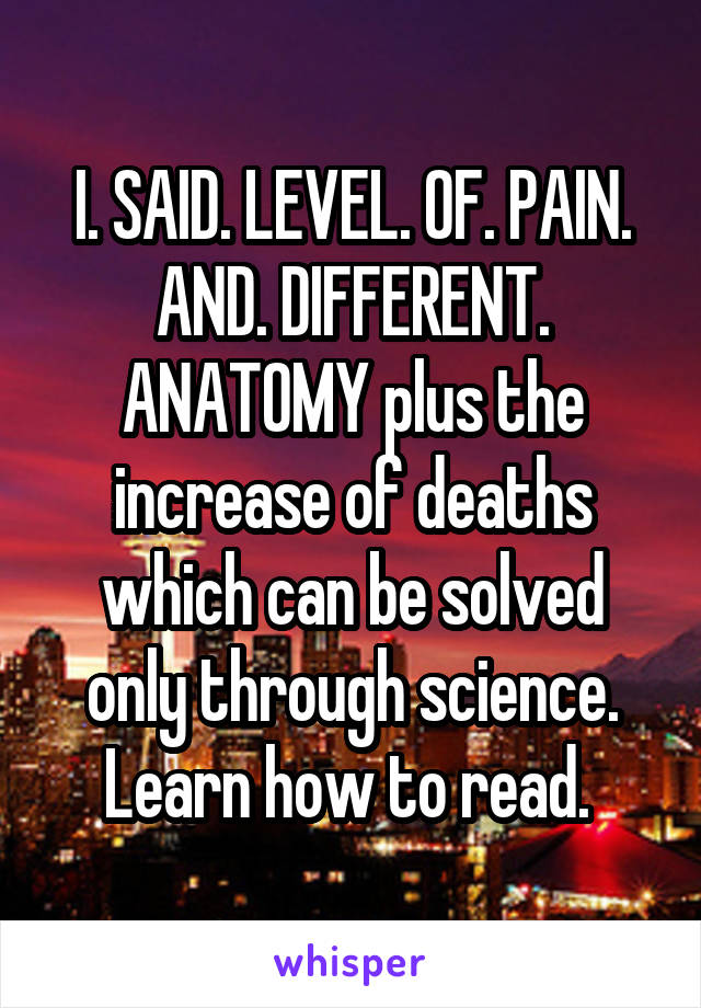 I. SAID. LEVEL. OF. PAIN. AND. DIFFERENT. ANATOMY plus the increase of deaths which can be solved only through science. Learn how to read. 