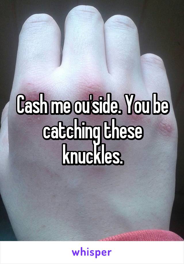 Cash me ou'side. You be catching these knuckles.