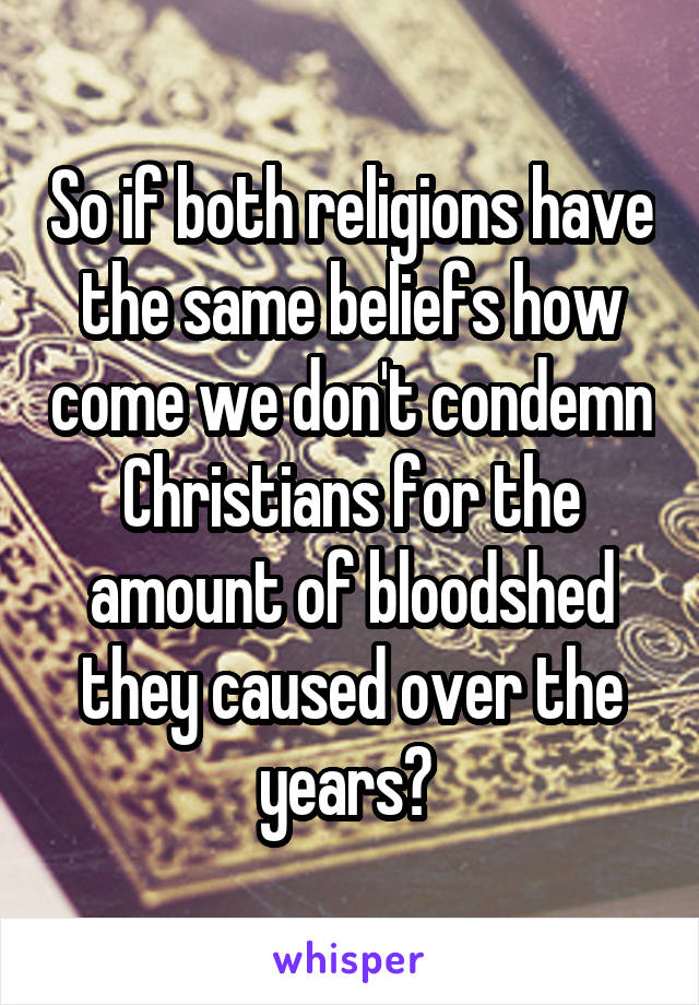 So if both religions have the same beliefs how come we don't condemn Christians for the amount of bloodshed they caused over the years? 