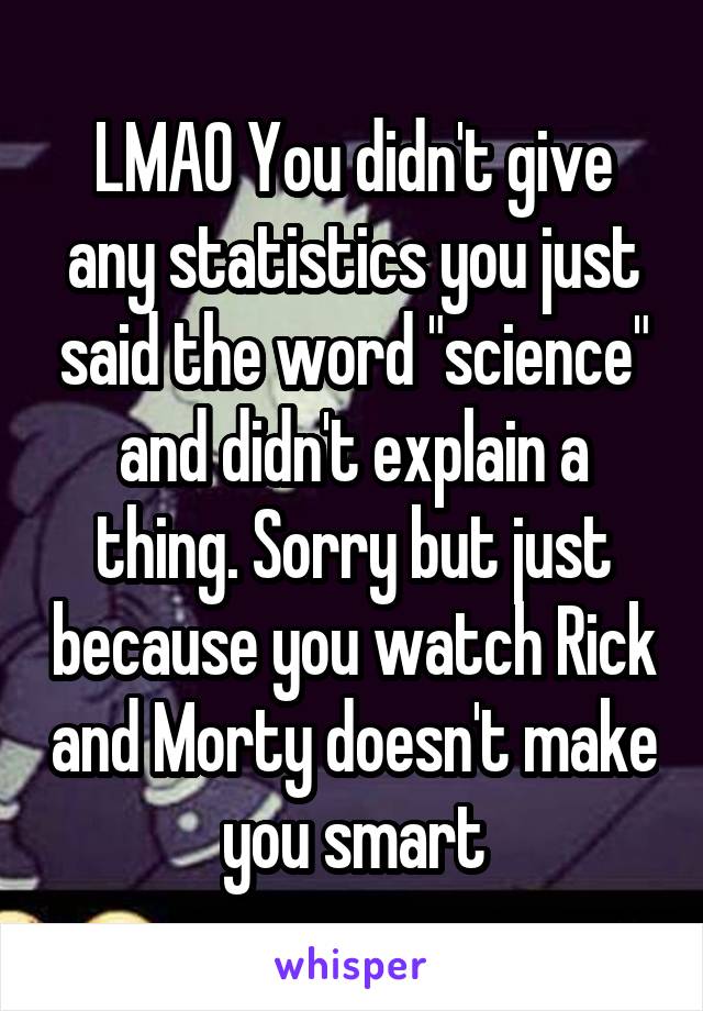 LMAO You didn't give any statistics you just said the word "science" and didn't explain a thing. Sorry but just because you watch Rick and Morty doesn't make you smart