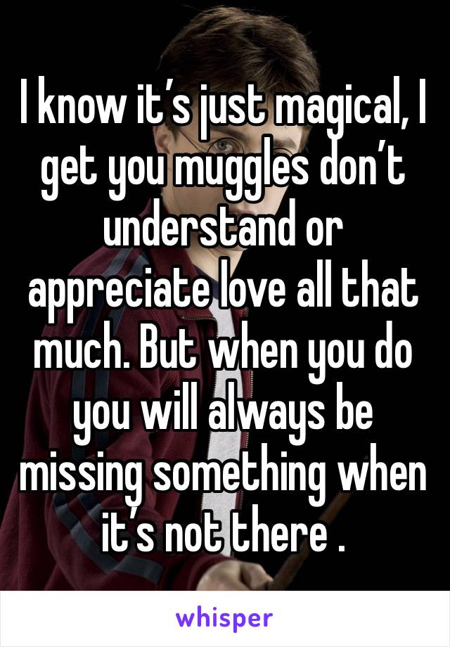 I know it’s just magical, I get you muggles don’t understand or appreciate love all that much. But when you do you will always be missing something when it’s not there .