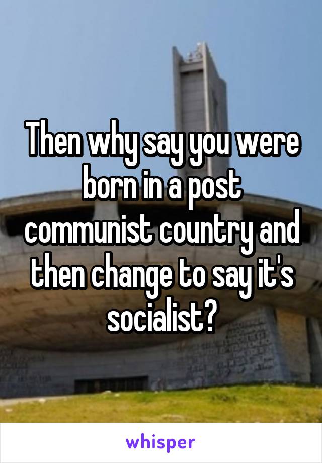 Then why say you were born in a post communist country and then change to say it's socialist?