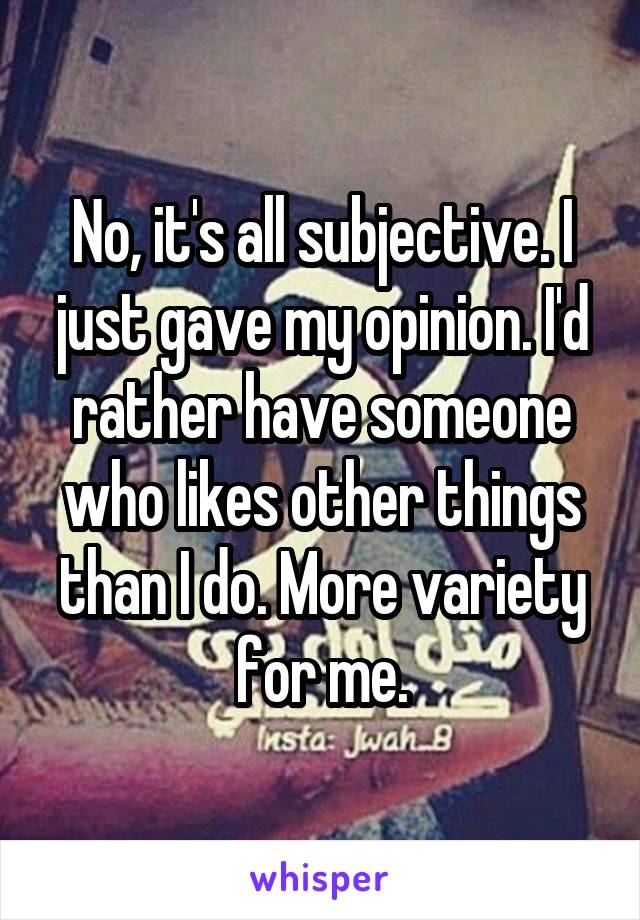 No, it's all subjective. I just gave my opinion. I'd rather have someone who likes other things than I do. More variety for me.