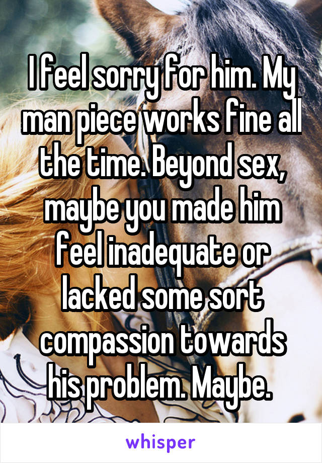 I feel sorry for him. My man piece works fine all the time. Beyond sex, maybe you made him feel inadequate or lacked some sort compassion towards his problem. Maybe. 