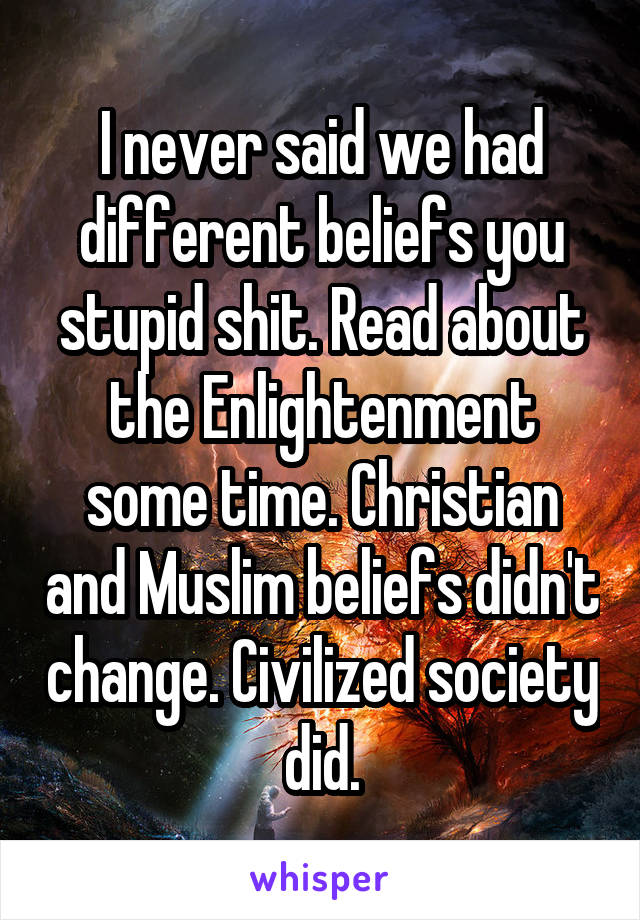 I never said we had different beliefs you stupid shit. Read about the Enlightenment some time. Christian and Muslim beliefs didn't change. Civilized society did.