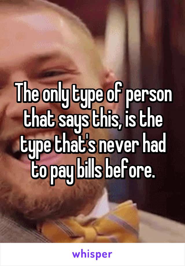 The only type of person that says this, is the type that's never had to pay bills before.