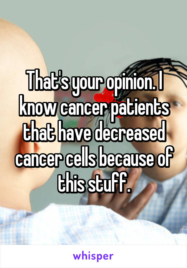 That's your opinion. I know cancer patients that have decreased cancer cells because of this stuff.