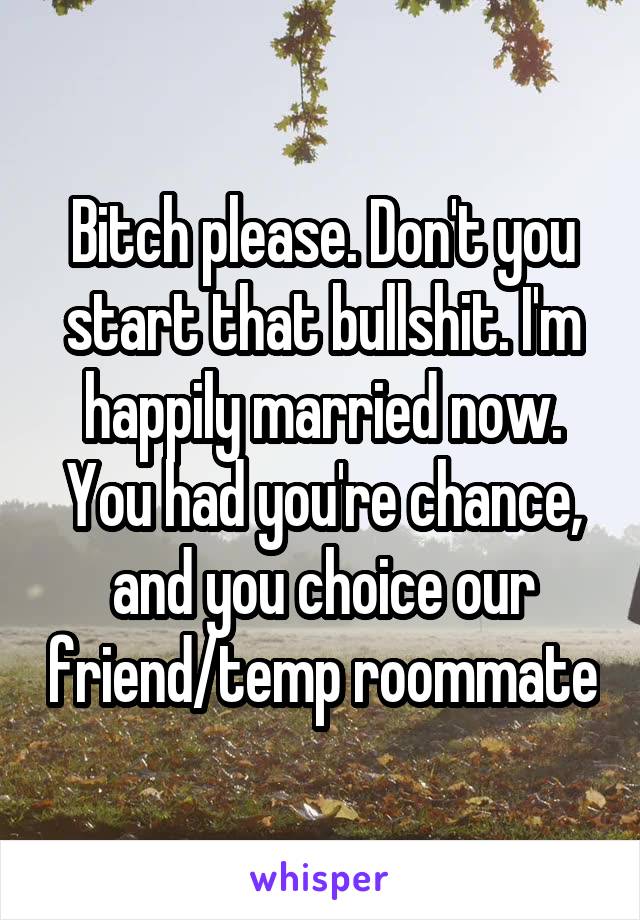 Bitch please. Don't you start that bullshit. I'm happily married now. You had you're chance, and you choice our friend/temp roommate
