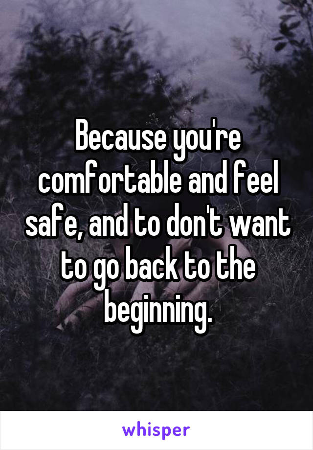 Because you're comfortable and feel safe, and to don't want to go back to the beginning.