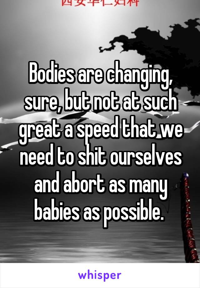 Bodies are changing, sure, but not at such great a speed that we need to shit ourselves and abort as many babies as possible. 