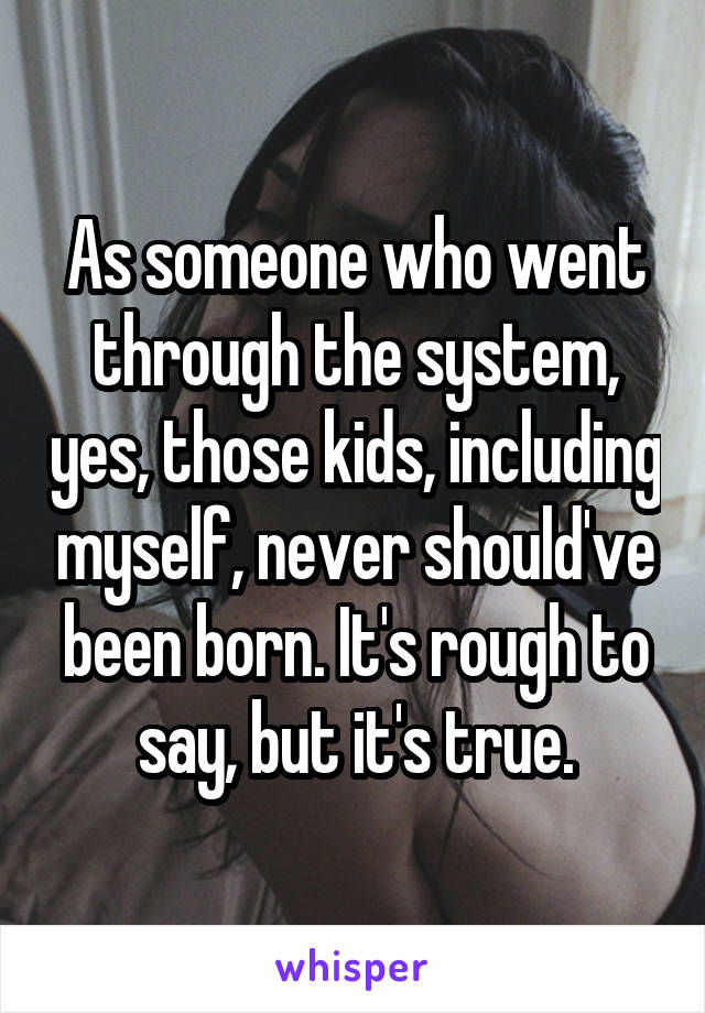 As someone who went through the system, yes, those kids, including myself, never should've been born. It's rough to say, but it's true.