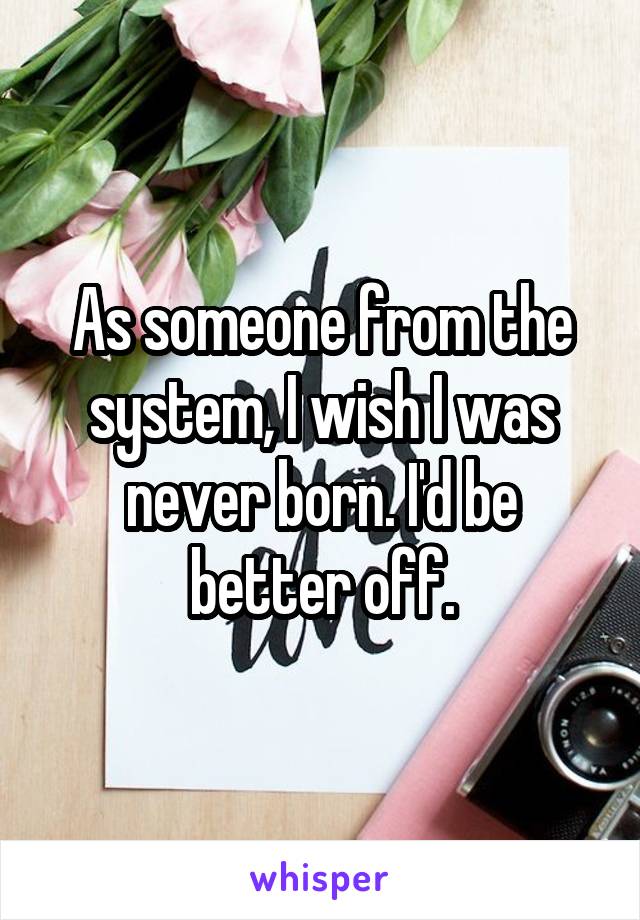 As someone from the system, I wish I was never born. I'd be better off.