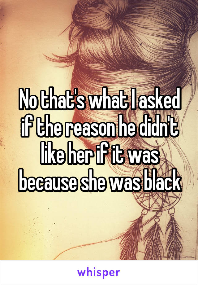 No that's what I asked if the reason he didn't like her if it was because she was black