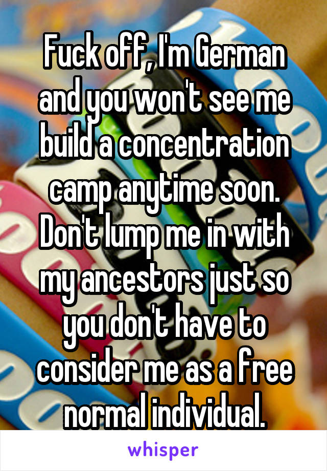 Fuck off, I'm German and you won't see me build a concentration camp anytime soon. Don't lump me in with my ancestors just so you don't have to consider me as a free normal individual.