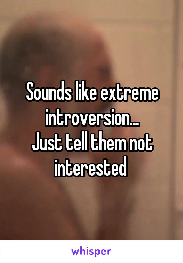 Sounds like extreme introversion...
Just tell them not interested 