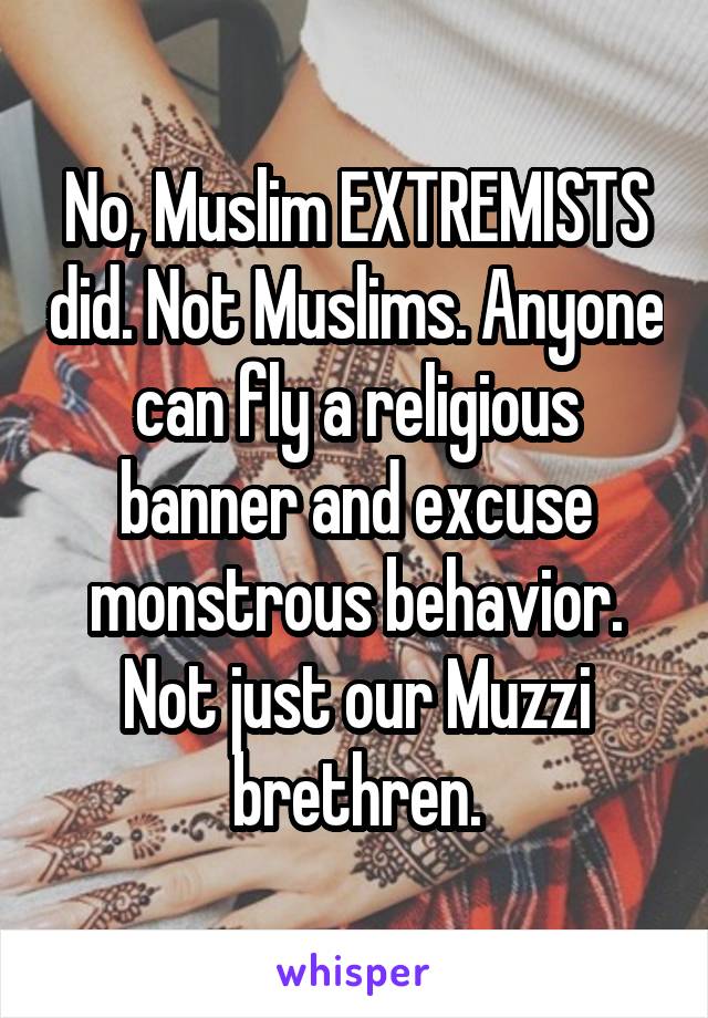 No, Muslim EXTREMISTS did. Not Muslims. Anyone can fly a religious banner and excuse monstrous behavior. Not just our Muzzi brethren.
