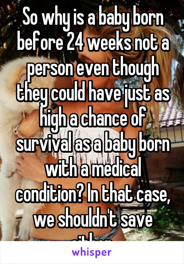 So why is a baby born before 24 weeks not a person even though they could have just as high a chance of survival as a baby born with a medical condition? In that case, we shouldn't save either 