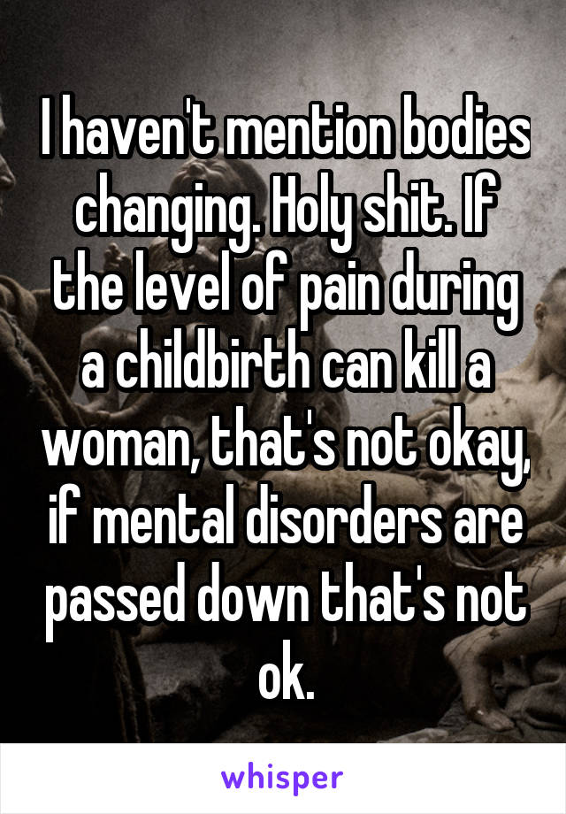 I haven't mention bodies changing. Holy shit. If the level of pain during a childbirth can kill a woman, that's not okay, if mental disorders are passed down that's not ok.