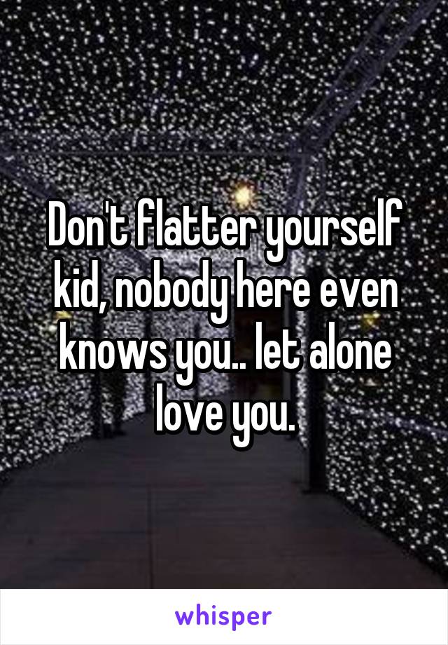 Don't flatter yourself kid, nobody here even knows you.. let alone love you.