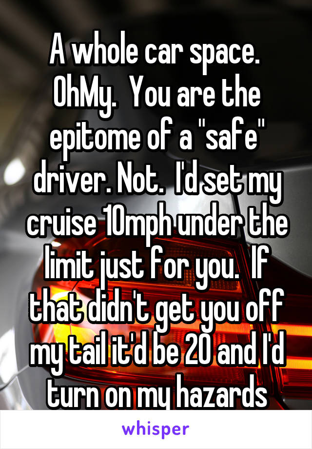 A whole car space.  OhMy.  You are the epitome of a "safe" driver. Not.  I'd set my cruise 10mph under the limit just for you.  lf that didn't get you off my tail it'd be 20 and I'd turn on my hazards