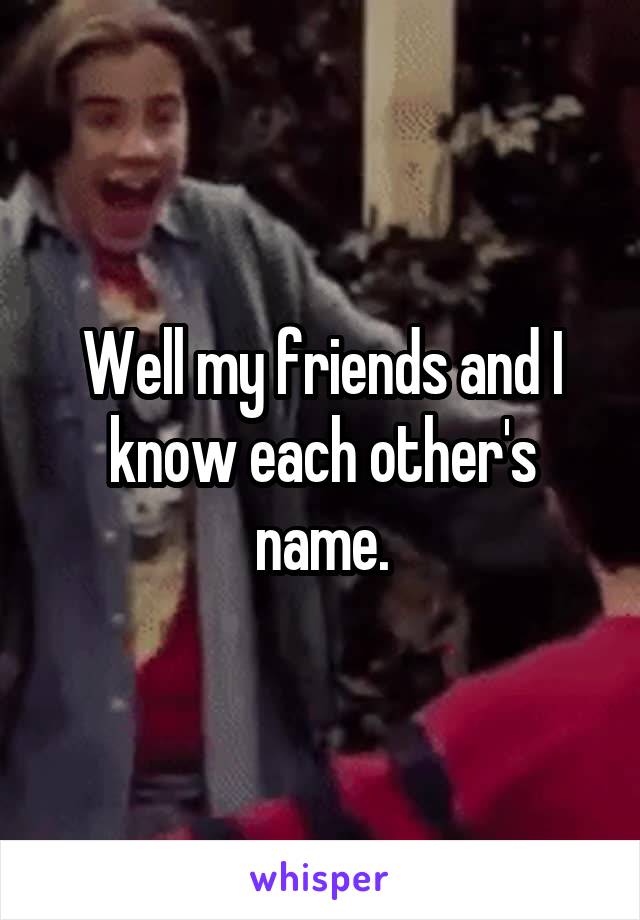 Well my friends and I know each other's name.
