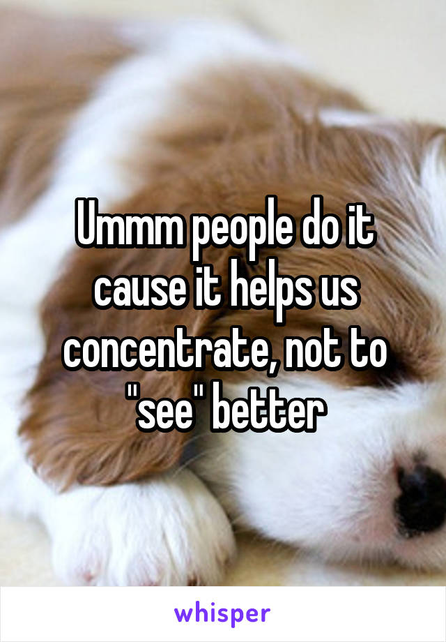 Ummm people do it cause it helps us concentrate, not to "see" better