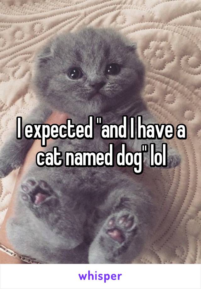I expected "and I have a cat named dog" lol