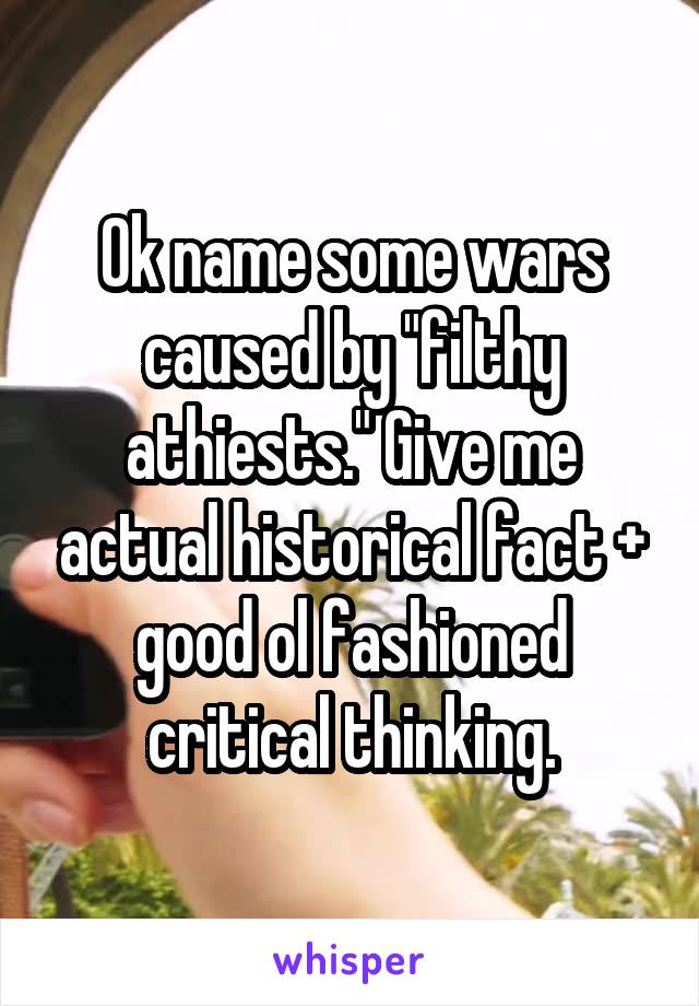 Ok name some wars caused by "filthy athiests." Give me actual historical fact + good ol fashioned critical thinking.