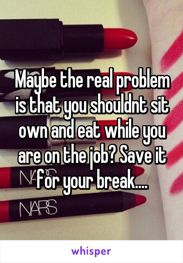 Maybe the real problem is that you shouldnt sit own and eat while you are on the job? Save it for your break....