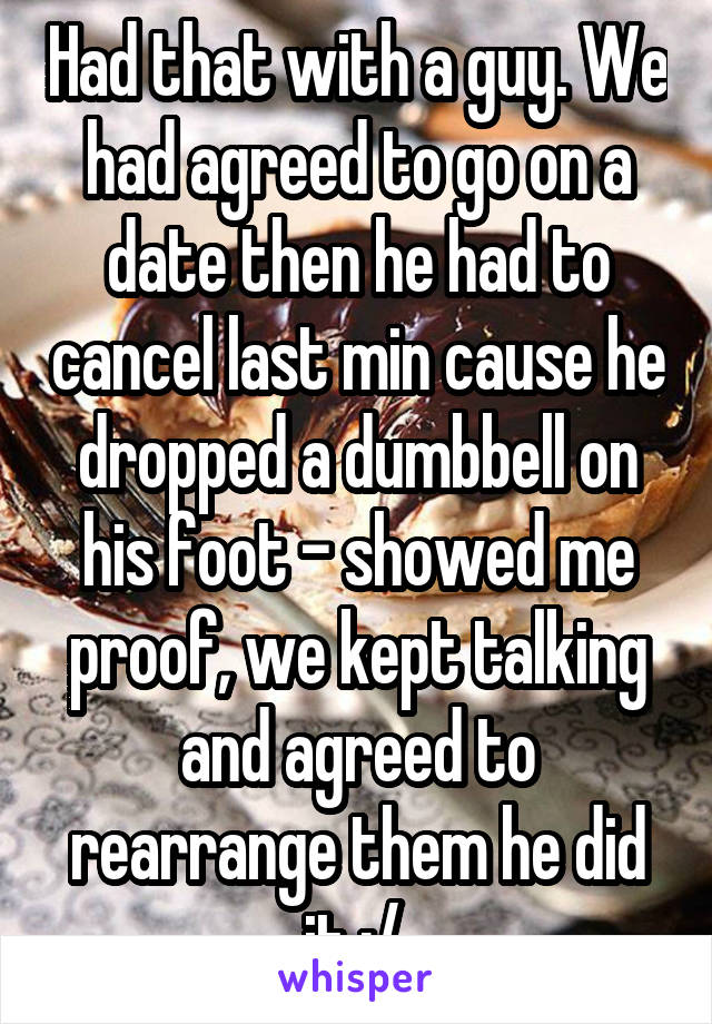 Had that with a guy. We had agreed to go on a date then he had to cancel last min cause he dropped a dumbbell on his foot - showed me proof, we kept talking and agreed to rearrange them he did it :/ 