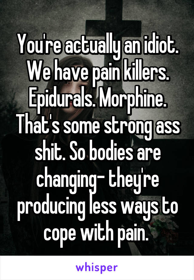 You're actually an idiot. We have pain killers. Epidurals. Morphine. That's some strong ass shit. So bodies are changing- they're producing less ways to cope with pain. 