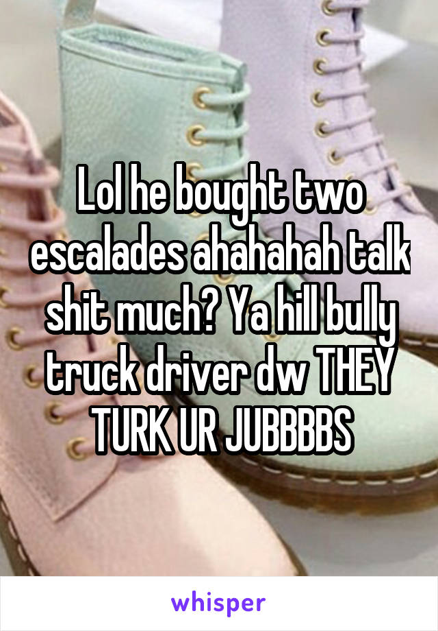 Lol he bought two escalades ahahahah talk shit much? Ya hill bully truck driver dw THEY TURK UR JUBBBBS