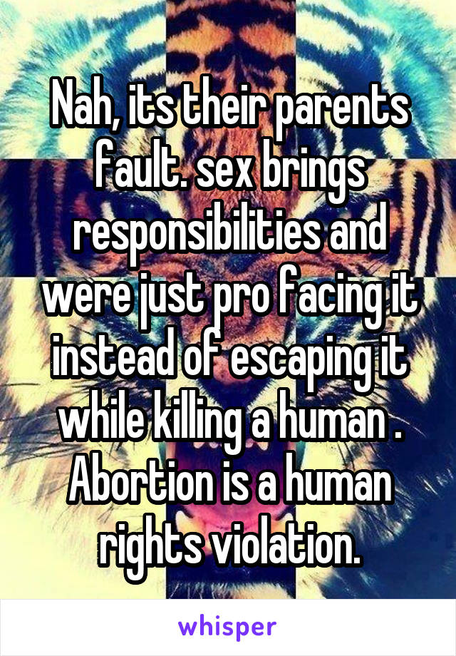 Nah, its their parents fault. sex brings responsibilities and were just pro facing it instead of escaping it while killing a human . Abortion is a human rights violation.