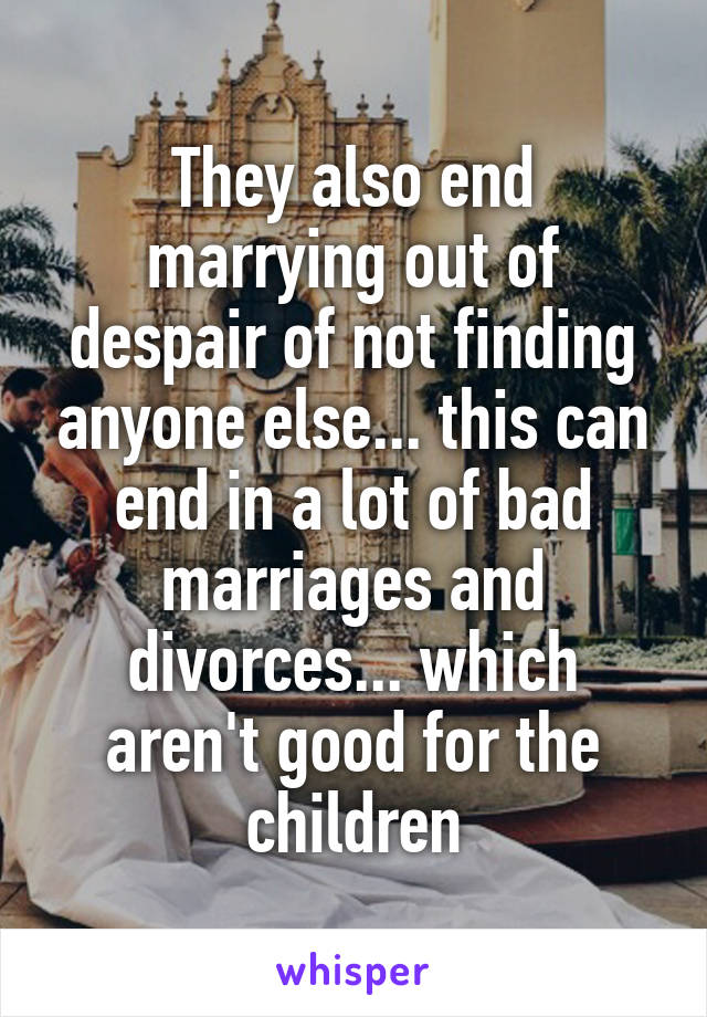 They also end marrying out of despair of not finding anyone else... this can end in a lot of bad marriages and divorces... which aren't good for the children
