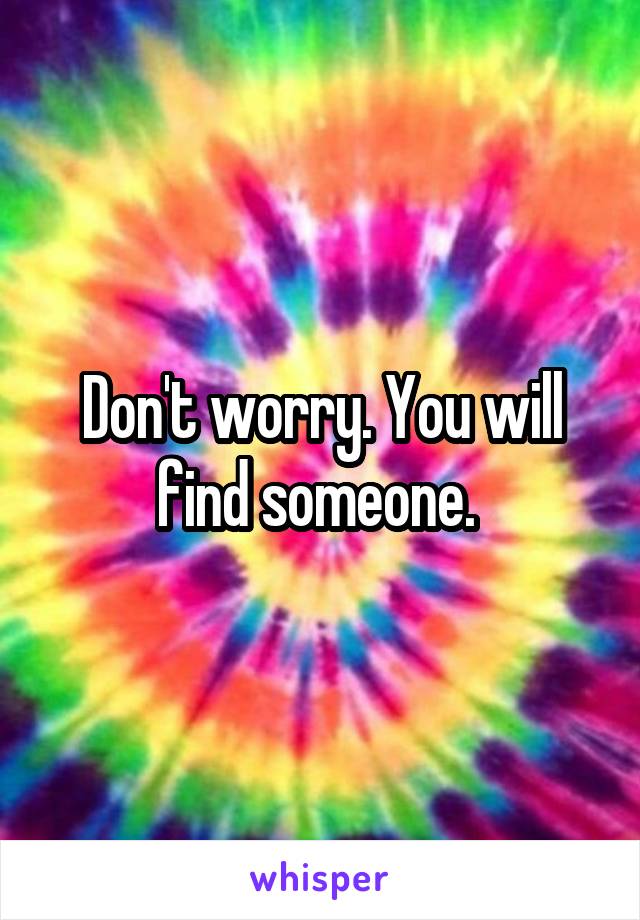Don't worry. You will find someone. 