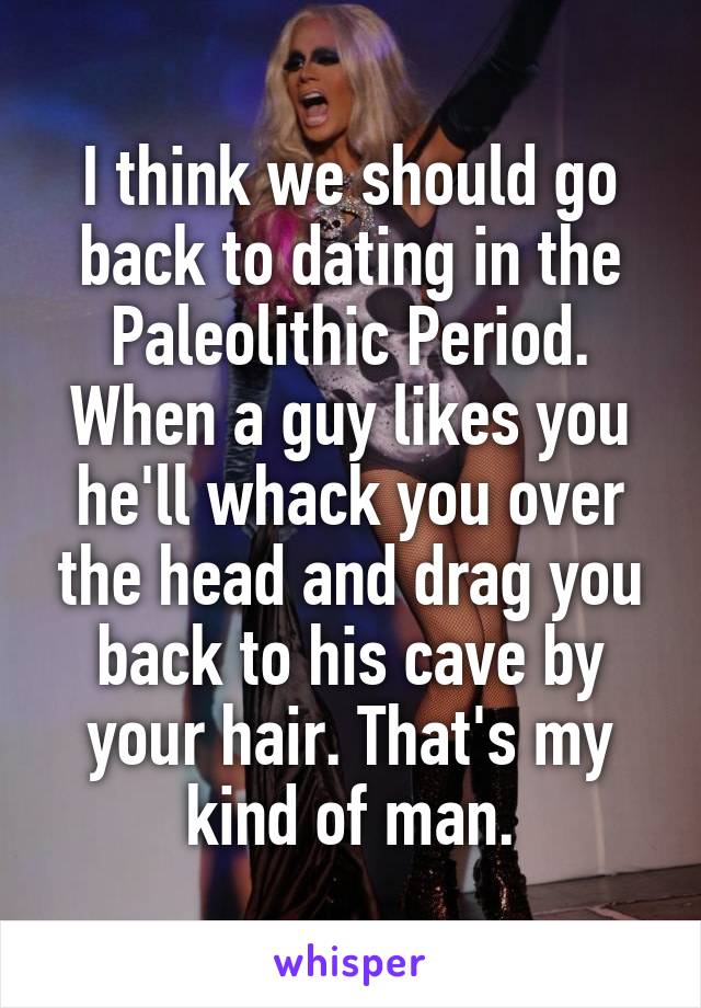 I think we should go back to dating in the Paleolithic Period. When a guy likes you he'll whack you over the head and drag you back to his cave by your hair. That's my kind of man.