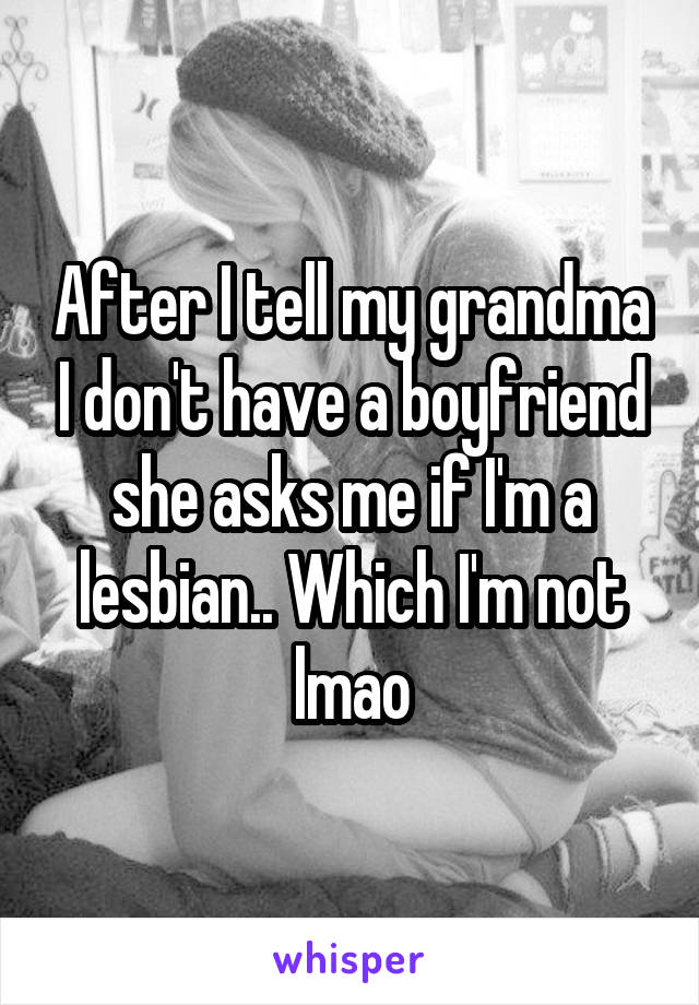 After I tell my grandma I don't have a boyfriend she asks me if I'm a lesbian.. Which I'm not lmao