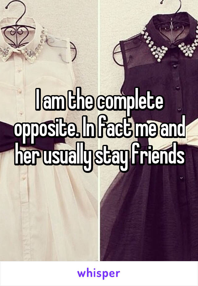 I am the complete opposite. In fact me and her usually stay friends 