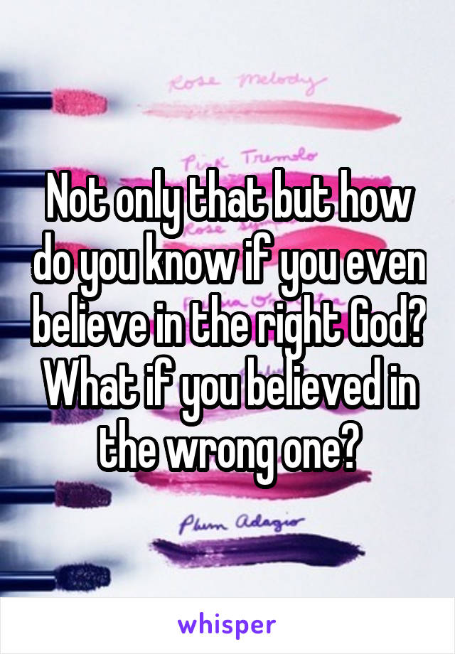 Not only that but how do you know if you even believe in the right God? What if you believed in the wrong one?