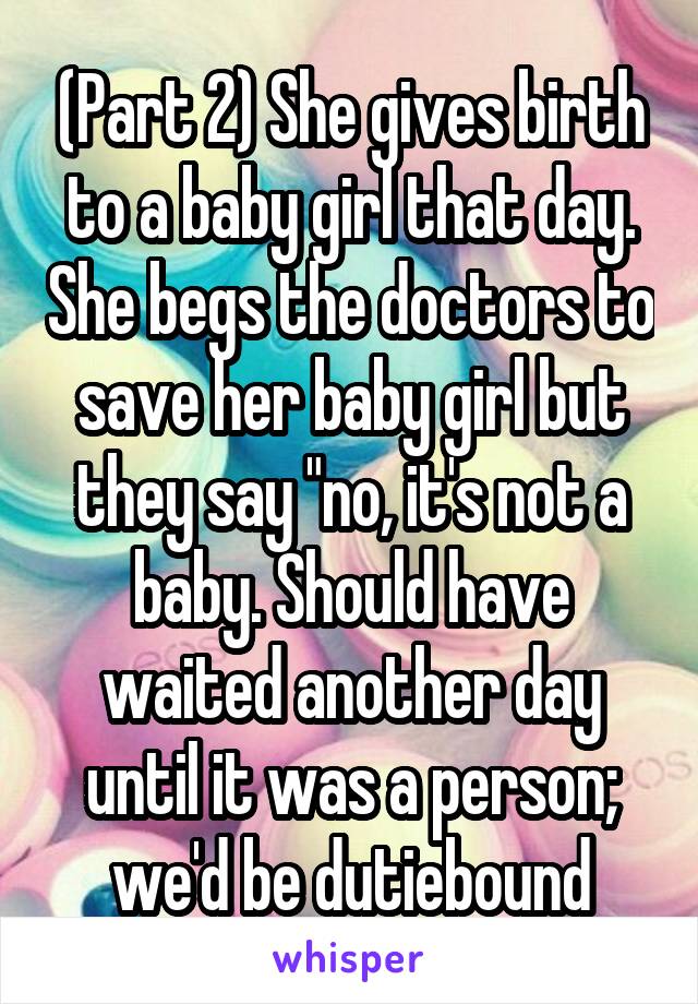 (Part 2) She gives birth to a baby girl that day. She begs the doctors to save her baby girl but they say "no, it's not a baby. Should have waited another day until it was a person; we'd be dutiebound