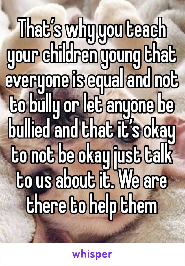 That’s why you teach your children young that everyone is equal and not to bully or let anyone be bullied and that it’s okay to not be okay just talk to us about it. We are there to help them