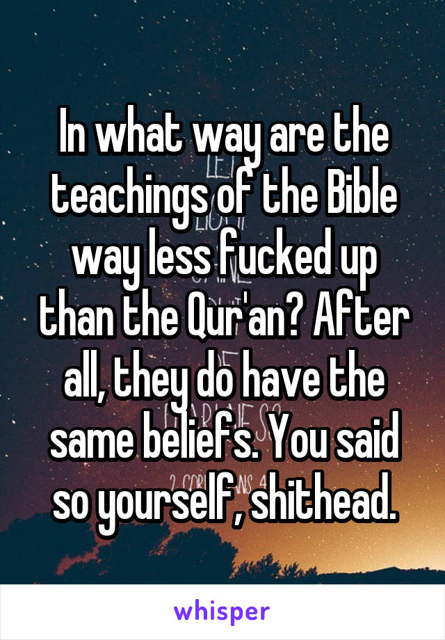 In what way are the teachings of the Bible way less fucked up than the Qur'an? After all, they do have the same beliefs. You said so yourself, shithead.