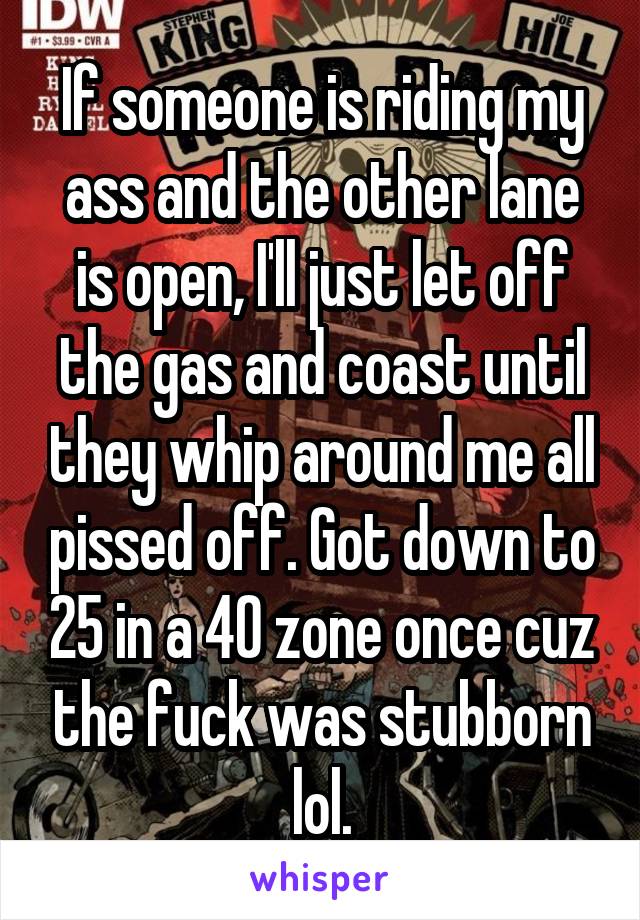 If someone is riding my ass and the other lane is open, I'll just let off the gas and coast until they whip around me all pissed off. Got down to 25 in a 40 zone once cuz the fuck was stubborn lol.