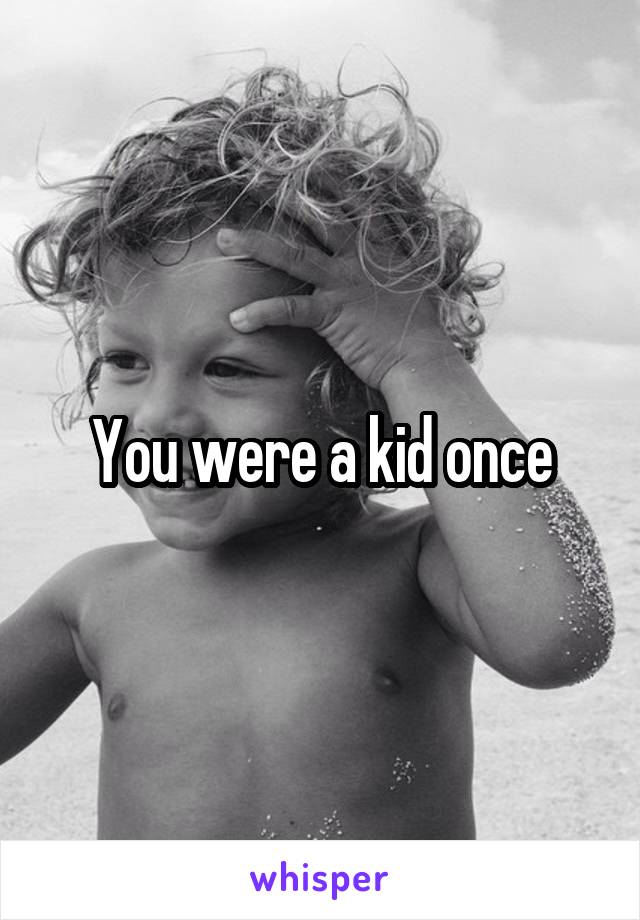 You were a kid once