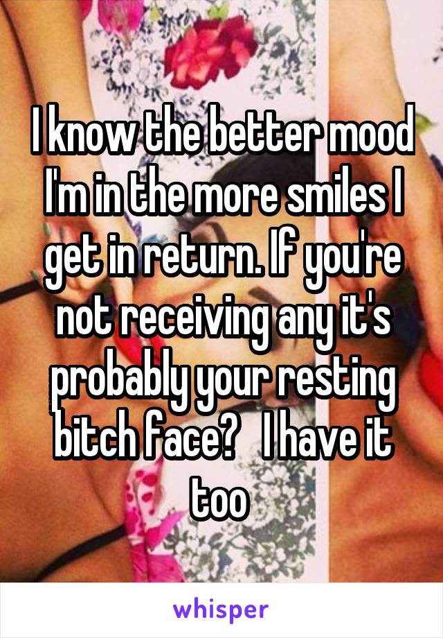 I know the better mood I'm in the more smiles I get in return. If you're not receiving any it's probably your resting bitch face?   I have it too 