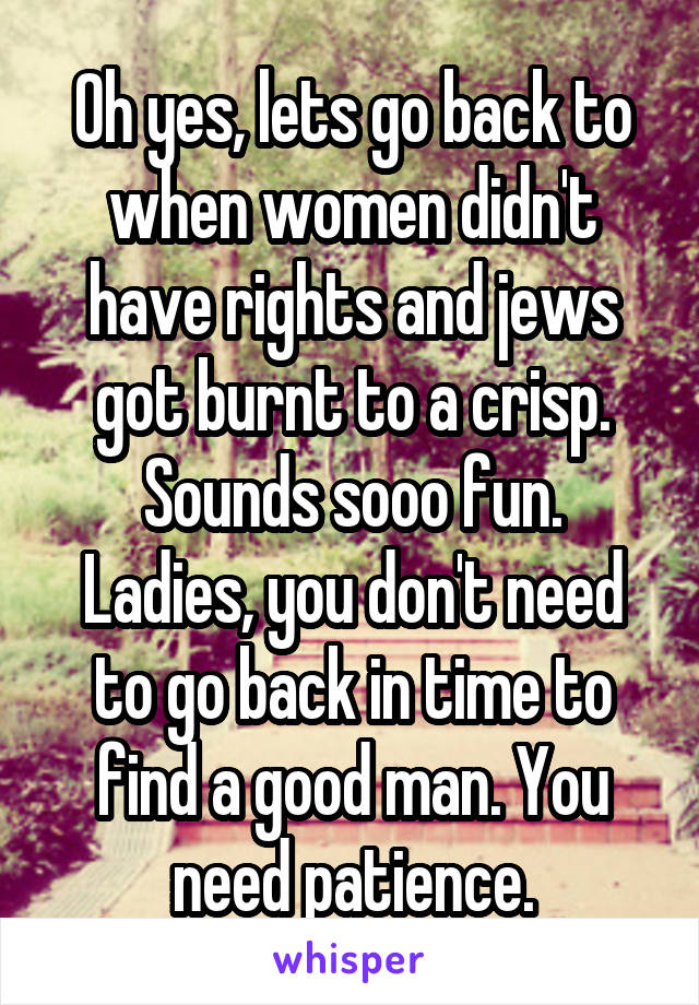 Oh yes, lets go back to when women didn't have rights and jews got burnt to a crisp.
Sounds sooo fun.
Ladies, you don't need to go back in time to find a good man. You need patience.