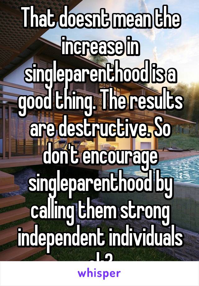 That doesnt mean the increase in singleparenthood is a good thing. The results are destructive. So don't encourage singleparenthood by calling them strong independent individuals ok?