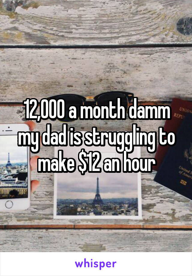 12,000 a month damm my dad is struggling to make $12 an hour